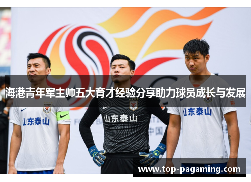 海港青年军主帅五大育才经验分享助力球员成长与发展 海港青年军主帅五大育才经验分享助力球员成长与发展