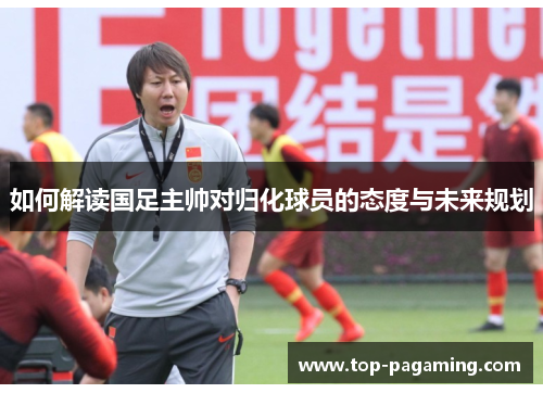 如何解读国足主帅对归化球员的态度与未来规划 如何解读国足主帅对归化球员的态度与未来规划