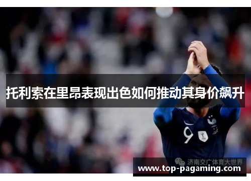 托利索在里昂表现出色如何推动其身价飙升 托利索在里昂表现出色如何推动其身价飙升