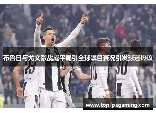 布鲁日与尤文激战成平局引全球瞩目赛况引发球迷热议 布鲁日与尤文激战成平局引全球瞩目赛况引发球迷热议