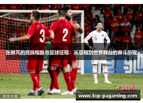 张琳芃的民族根脉与足球征程：从草根到世界舞台的奋斗历程