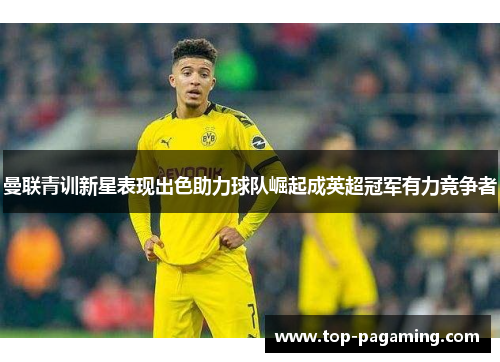 曼联青训新星表现出色助力球队崛起成英超冠军有力竞争者 曼联青训新星表现出色助力球队崛起成英超冠军有力竞争者